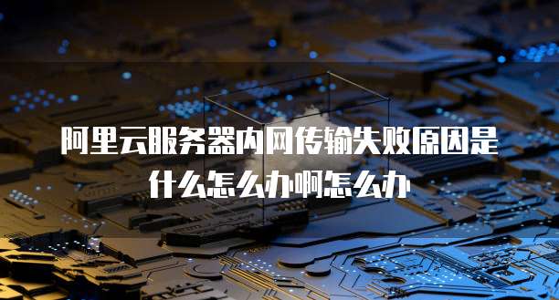 阿里云服务器内网传输失败原因是什么怎么办啊怎么办