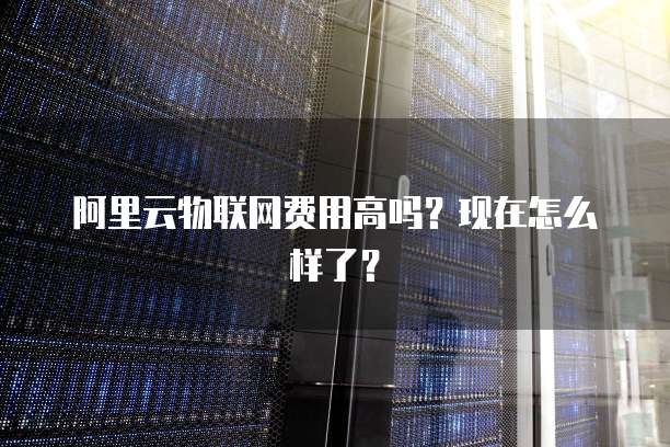阿里云物联网费用高吗?现在怎么样了?