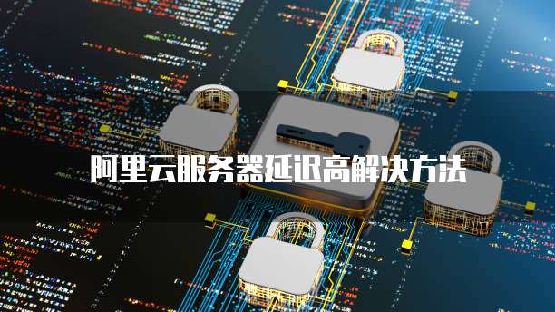 阿里云服务器延迟高解决方法