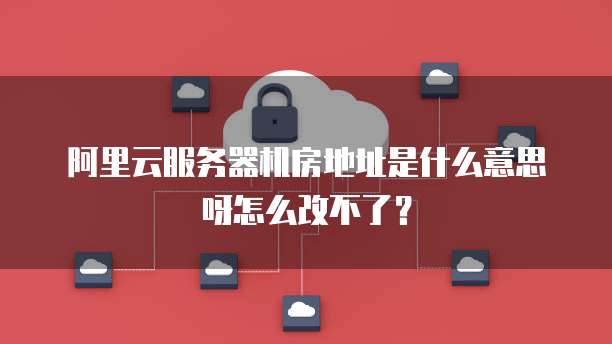 阿里云服务器机房地址是什么意思呀怎么改不了?