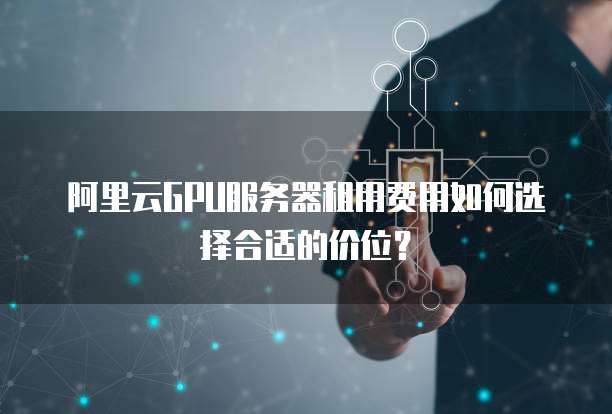阿里云GPU服务器租用费用如何选择合适的价位？