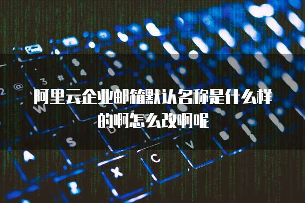 阿里云企业邮箱默认名称是什么样的啊怎么改啊呢