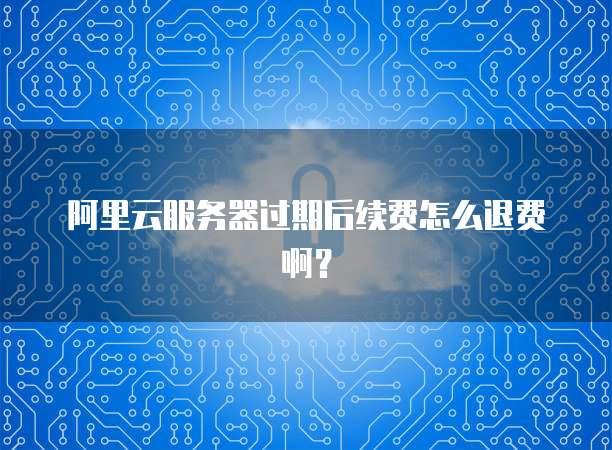阿里云服务器过期后续费怎么退费啊？