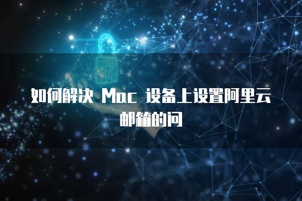 如何解决 Mac 设备上设置阿里云邮箱的问