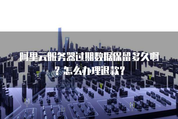 阿里云服务器过期数据保留多久啊?怎么办理退款?