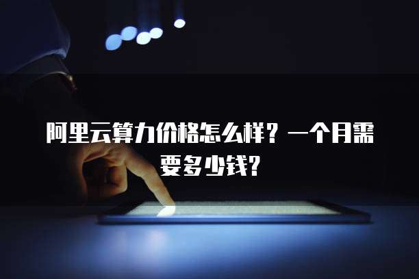 阿里云算力价格怎么样?一个月需要多少钱?