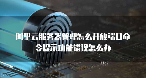 阿里云服务器管理怎么开放端口命令提示功能错误怎么办
