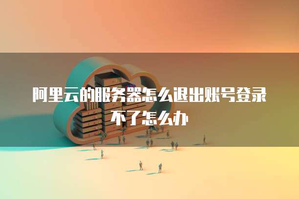 阿里云的服务器怎么退出账号登录不了怎么办