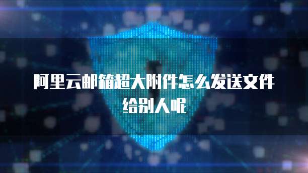 阿里云邮箱超大附件怎么发送文件给别人呢