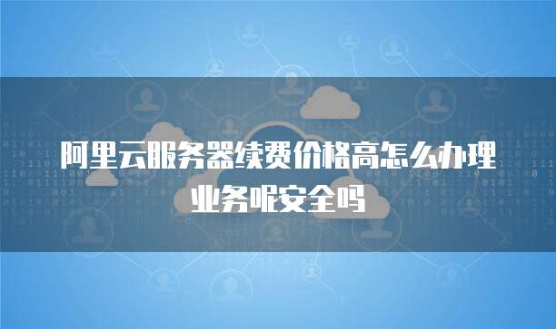 阿里云服务器续费价格高怎么办理业务呢安全吗