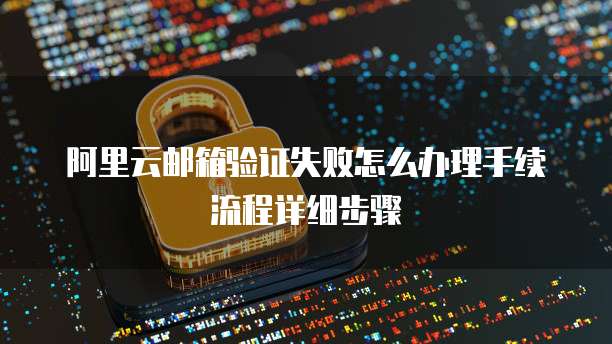 阿里云邮箱验证失败怎么办理手续流程详细步骤