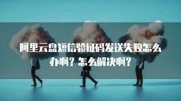 阿里云盘短信验证码发送失败怎么办啊?怎么解决啊?