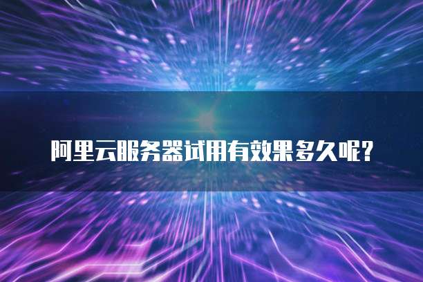 阿里云服务器试用有效果多久呢?