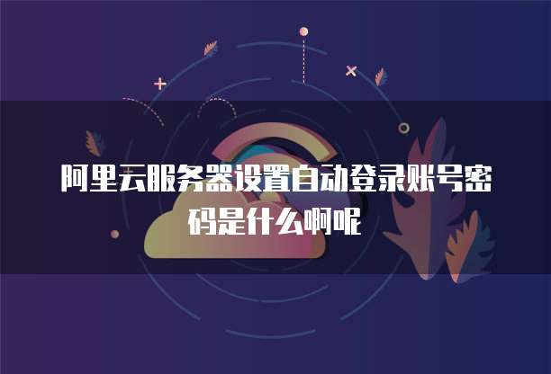 阿里云服务器设置自动登录账号密码是什么啊呢
