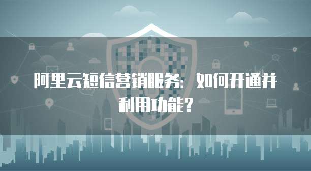 阿里云短信营销服务:如何开通并利用功能?