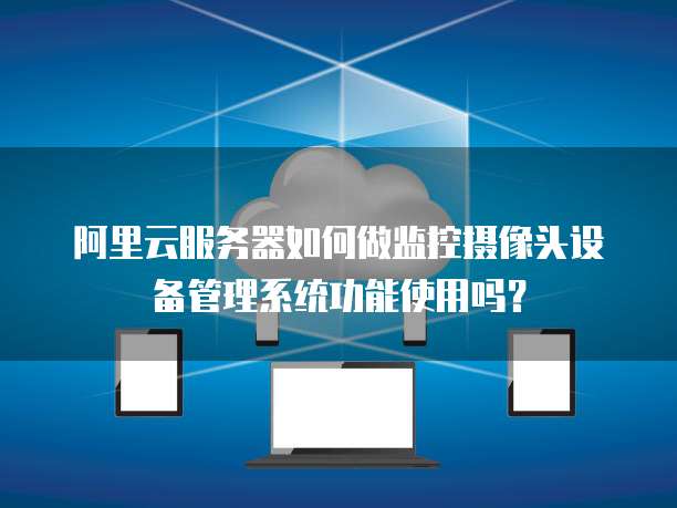 阿里云服务器如何做监控摄像头设备管理系统功能使用吗?