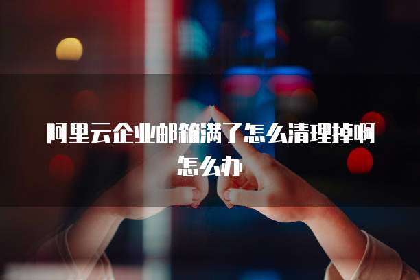 阿里云企业邮箱满了怎么清理掉啊怎么办