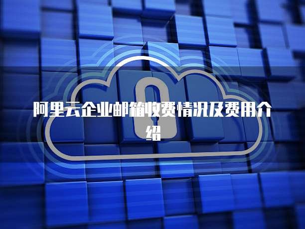 阿里云企业邮箱收费情况及费用介绍