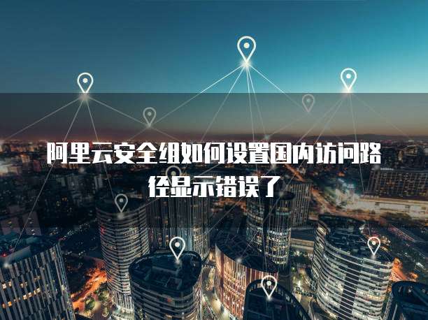 阿里云安全组如何设置国内访问路径显示错误了