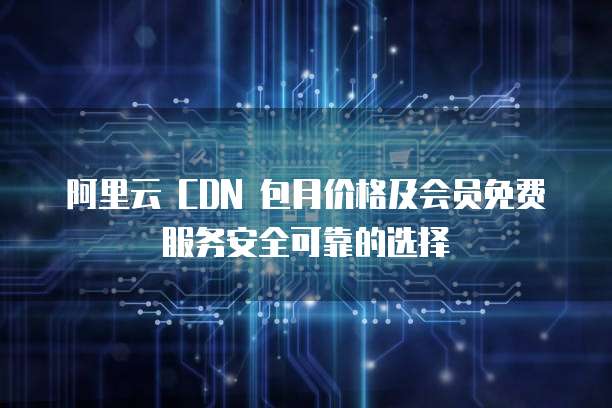 阿里云 CDN 包月价格及会员免费服务安全可靠的选择