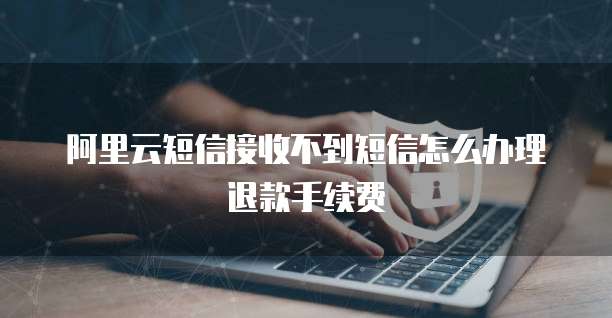 阿里云短信接收不到短信怎么办理退款手续费