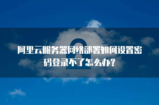 阿里云服务器网络部署如何设置密码登录不了怎么办?