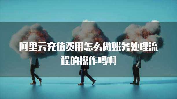 阿里云充值费用怎么做账务处理流程的操作吗啊