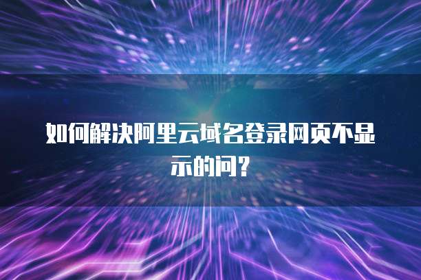如何解决阿里云域名登录网页不显示的问?