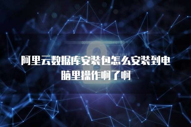 阿里云数据库安装包怎么安装到电脑里操作啊了啊