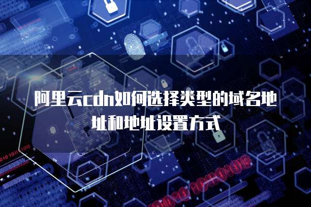 阿里云cdn如何选择类型的域名地址和地址设置方式