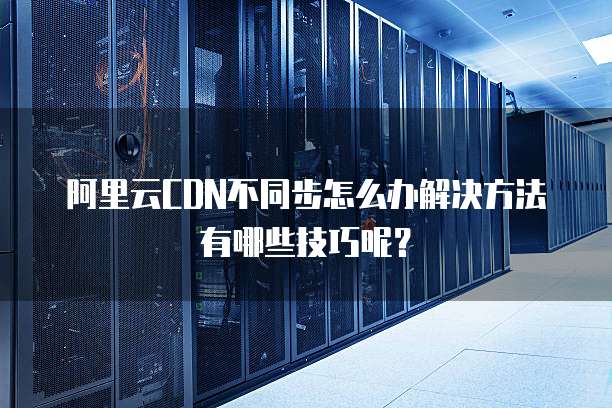 阿里云CDN不同步怎么办解决方法有哪些技巧呢?