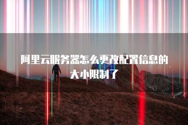 阿里云服务器怎么更改配置信息的大小限制了