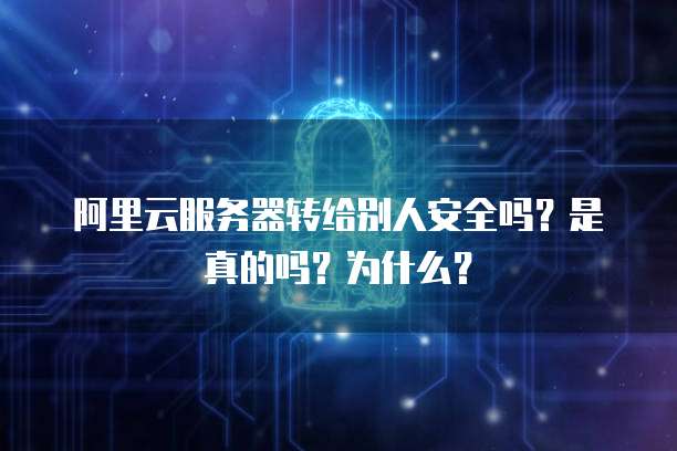 阿里云服务器转给别人安全吗？是真的吗？为什么？