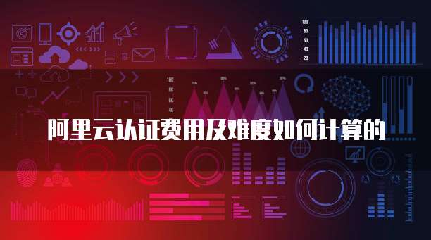阿里云认证费用及难度如何计算的