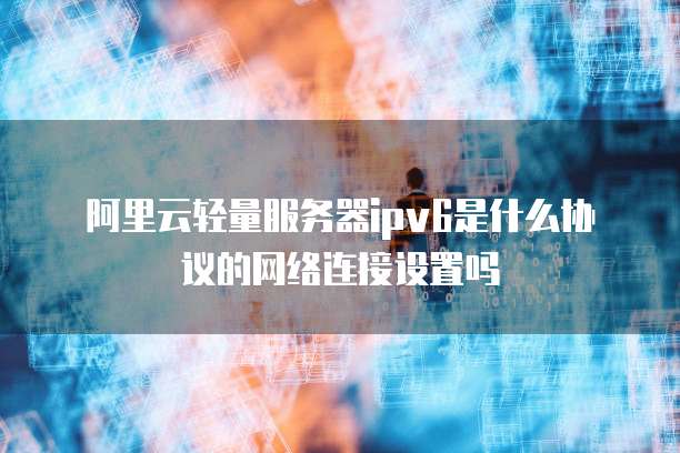 阿里云轻量服务器ipv6是什么协议的网络连接设置吗