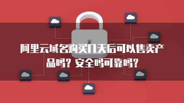 阿里云域名购买几天后可以售卖产品吗?安全吗可靠吗?