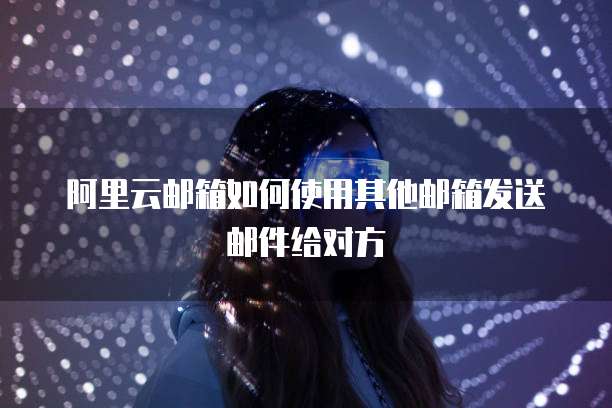阿里云邮箱如何使用其他邮箱发送邮件给对方