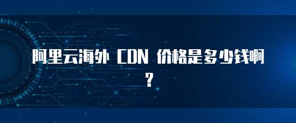 阿里云海外 CDN 价格是多少钱啊?