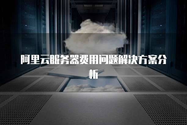 阿里云服务器费用问题解决方案分析