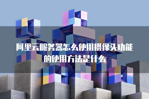 阿里云服务器怎么使用摄像头功能的使用方法是什么