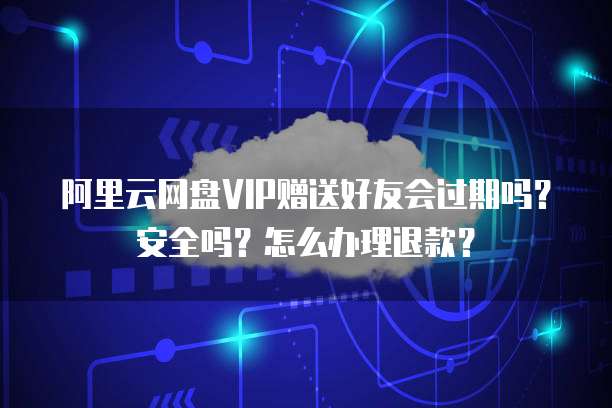 阿里云网盘VIP赠送好友会过期吗?安全吗?怎么办理退款?