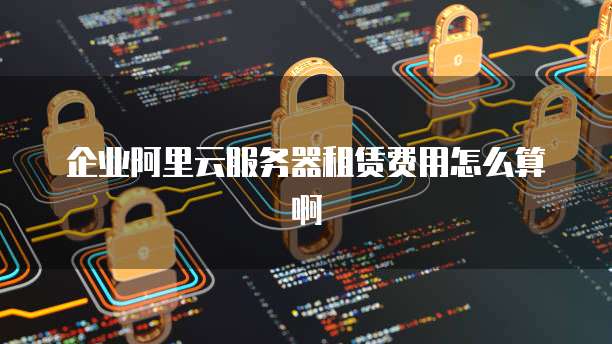 企业阿里云服务器租赁费用怎么算啊