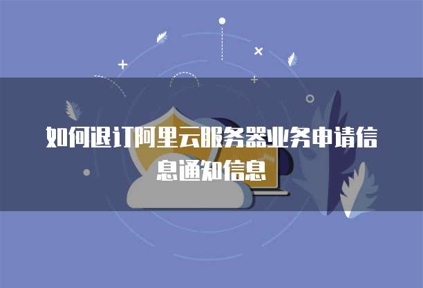 如何退订阿里云服务器业务申请信息通知信息