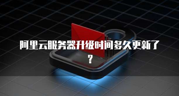 阿里云服务器升级时间多久更新了？