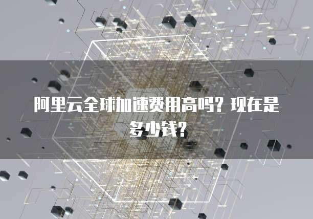 阿里云全球加速费用高吗？现在是多少钱？