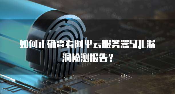 如何正确查看阿里云服务器SQL漏洞检测报告？