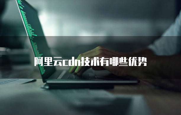 阿里云cdn技术有哪些优势