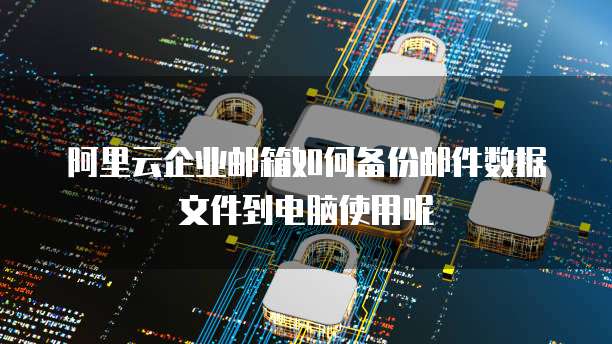阿里云企业邮箱如何备份邮件数据文件到电脑使用呢