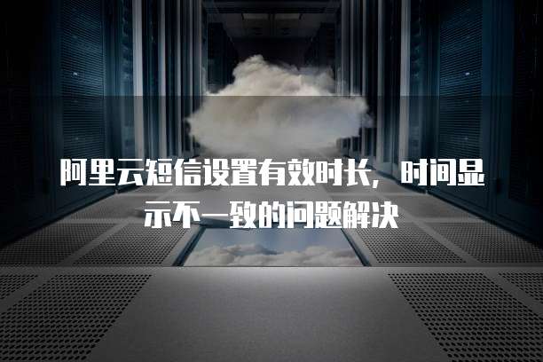 阿里云短信设置有效时长,时间显示不一致的问题解决