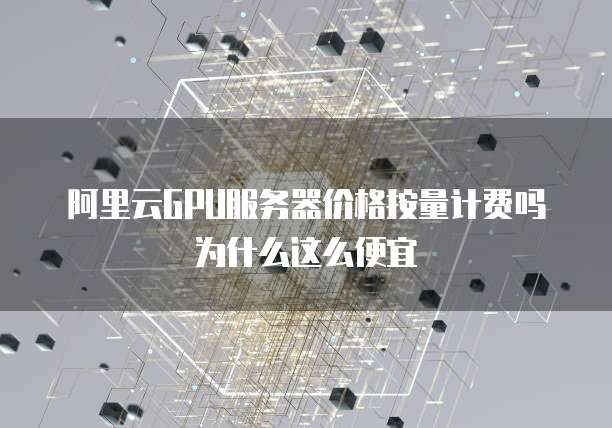 阿里云GPU服务器价格按量计费吗为什么这么便宜